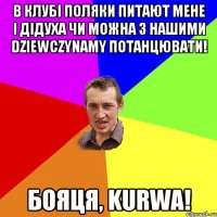 в клубі поляки питают мене і дідуха чи можна з нашими dziewczynamy потанцювати! бояця, kurwа!