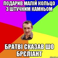 подарив малій кольцо з штучним камньом братві сказав шо брєліант