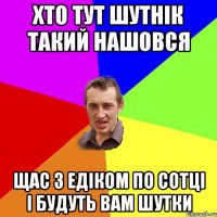 хто тут шутнік такий нашовся щас з едіком по сотці і будуть вам шутки