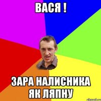 вася ! зара налисника як ляпну