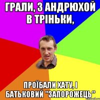 грали, з андрюхой в тріньки, проїбали хату, і батьковий "запорожець"