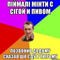 піймалі мінти с сігой и пивом позвонив додому сказав шо єду в тюрьму