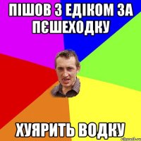 пішов з едіком за пєшеходку хуярить водку