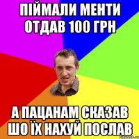 піймали менти отдав 100 грн а пацанам сказав шо їх нахуй послав