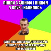 пішли з аліною і вікном у клуб і напились одна пішла посеред діскатєки,та ревіла,а я проєбала курточку і порвала штани