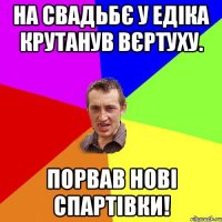 на свадьбє у едіка крутанув вєртуху. порвав нові спартівки!