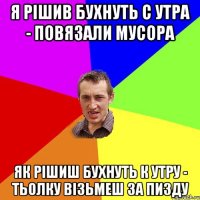 я рішив бухнуть с утра - повязали мусора як рішиш бухнуть к утру - тьолку візьмеш за пизду