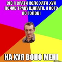 сів я срати коло хати ,хуй почав траву щипати. я його по голові на хуя воно мені