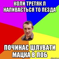 коли третяк л напивається то пезда починає цілувати мацка в лоб