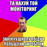 та нахуй той моніторинг закінчу школу поїду в польщу на заробітки