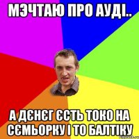 мэчтаю про ауді.. а дєнєг єсть токо на сємьорку і то балтіку