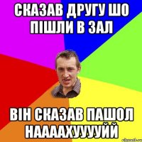 сказав другу шо пішли в зал він сказав пашол наааахууууйй