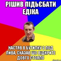 рішив підьєбати едіка настяв в бутилку з под пива, сказав шо відкрите довго стояло