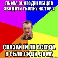 льоха сьогодні абіцяв зводити тьолку на тор 2 сказай їй як всегда я єбав,сиди дома