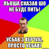 льоша сказав шо не буде пить! уєбав з вертухі, просто уєбав)