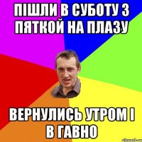 пішли в суботу з пяткой на плазу вернулись утром і в гавно