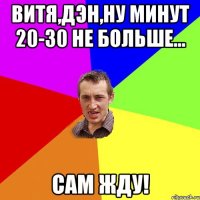 витя,дэн,ну минут 20-30 не больше... сам жду!