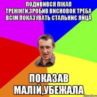 подивився пікап тренінги,зробив висновок треба всім показувать стальниє яйца показав малій,убежала