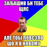 заїбашив би тебе щяс але тобі повєзло шо я в новому