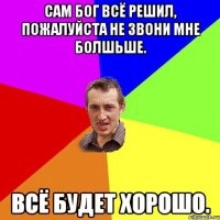 сам бог всё решил, пожалуйста не звони мне болшьше. всё будет хорошо.