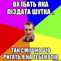 ох їбать яка піздата шутка... так смішно шо ригать я на тебе хотів