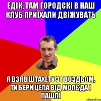 едік, там городскі в наш клуб приїхали двіжувать я взяв штахету з гвоздьом, ти бери цепа від мопєда і пашлі