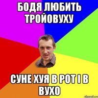 бодя любить тройовуху суне хуя в рот і в вухо