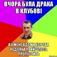 вчора була драка в клубові а у мене вдома корова недояна прийшлось пропустить