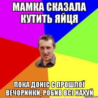 мамка сказала кутить яйця пока доніс с прошлої вечоринки, робив всі нахуй