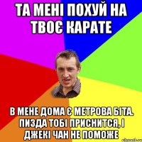 та мені похуй на твоє карате в мене дома є метрова біта. пизда тобі приснится, і джекі чан не поможе