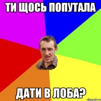 ти щось попутала дати в лоба?