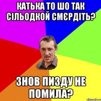 катька то шо так сільодкой смєрдіть? знов пизду не помила?