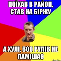 поїхав в район, став на біржу а хулі, 600 рулів не памішає