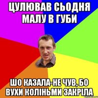 цулював сьодня малу в губи шо казала-не чув, бо вухи коліньми закріла