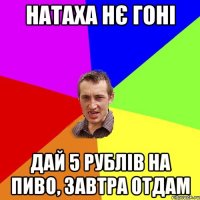 натаха нє гоні дай 5 рублів на пиво, завтра отдам