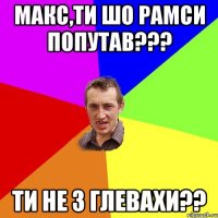 макс,ти шо рамси попутав??? ти не з глевахи??