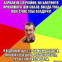 харканув случайно, на блатного прохожого. він сказв, пизда тобі лох! счяс тебе озадачу! я відповів, шо 2+2 не можу додати, яку він хоче шоб я задачу решіл. тут нісхуя пизди дали.