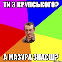 ти з крупського? а мазура знаєш?