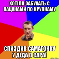 хотіли забухать с пацанами по крупнаму спиздив самагонку у діда в сараї