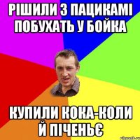 рішили з пацикамі побухать у бойка купили кока-коли й піченьє