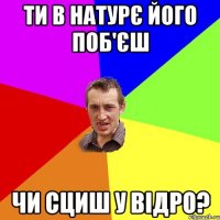 ти в натурє його поб'єш чи сциш у відро?