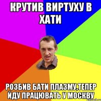 крутив виртуху в хати розбив бати плазму,тепер йду працювать у москву