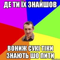 де ти їх знайшов вониж сукі тіки знають шо пити