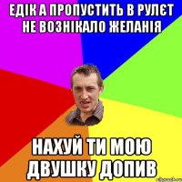 едік а пропустить в рулєт не вознікало желанія нахуй ти мою двушку допив