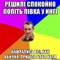 решилі спокойно попіть півка у ингі нажрались всі, как обично, пришла баба катя