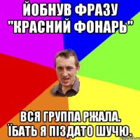 йобнув фразу "красний фонарь" вся группа ржала. їбать я піздато шучю.