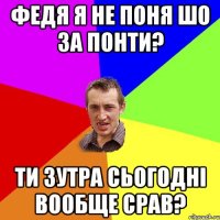 федя я не поня шо за понти? ти зутра сьогодні вообще срав?