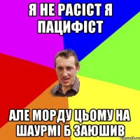 я не расіст я пацифіст але морду цьому на шаурмі б заюшив