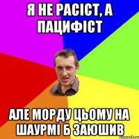 я не расіст, а пацифіст але морду цьому на шаурмі б заюшив