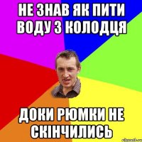 не знав як пити воду з колодця доки рюмки не скінчились